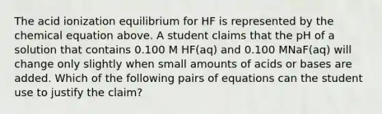 The acid ionization equilibrium for HF is represented by the chemical equation above. A student claims that the pH of a solution that contains 0.100 M HF(aq) and 0.100 MNaF(aq) will change only slightly when small amounts of acids or bases are added. Which of the following pairs of equations can the student use to justify the claim?