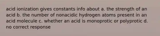 acid ionization gives constants info about a. the strength of an acid b. the number of nonacidic hydrogen atoms present in an acid molecule c. whether an acid is monoprotic or polyprotic d. no correct response