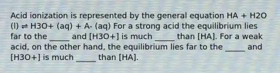 Acid ionization is represented by the general equation HA + H2O (l) ⇌ H3O+ (aq) + A- (aq) For a strong acid the equilibrium lies far to the _____ and [H3O+] is much _____ than [HA]. For a weak acid, on the other hand, the equilibrium lies far to the _____ and [H3O+] is much _____ than [HA].