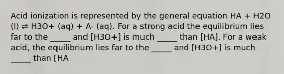 Acid ionization is represented by the general equation HA + H2O (l) ⇌ H3O+ (aq) + A- (aq). For a strong acid the equilibrium lies far to the _____ and [H3O+] is much _____ than [HA]. For a weak acid, the equilibrium lies far to the _____ and [H3O+] is much _____ than [HA