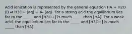 Acid ionization is represented by the general equation HA + H2O (l) ⇌ H3O+ (aq) + A- (aq). For a strong acid the equilibrium lies far to the _____ and [H3O+] is much _____ than [HA]. For a weak acid, the equilibrium lies far to the _____ and [H3O+] is much _____ than [HA].