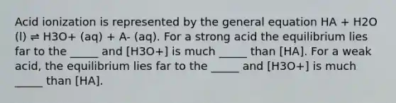 Acid ionization is represented by the general equation HA + H2O (l) ⇌ H3O+ (aq) + A- (aq). For a strong acid the equilibrium lies far to the _____ and [H3O+] is much _____ than [HA]. For a weak acid, the equilibrium lies far to the _____ and [H3O+] is much _____ than [HA].