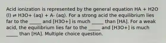 Acid ionization is represented by the general equation HA + H2O (l) ⇌ H3O+ (aq) + A- (aq). For a strong acid the equilibrium lies far to the _____ and [H3O+] is much _____ than [HA]. For a weak acid, the equilibrium lies far to the _____ and [H3O+] is much _____ than [HA]. Multiple choice question.