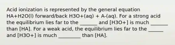 Acid ionization is represented by the general equation HA+H2O(l) forward/back H3O+(aq) + A-(aq). For a strong acid the equilibrium lies far to the _______ and [H3O+] is much _______ than [HA]. For a weak acid, the equilibrium lies far to the ______ and [H3O+] is much _________ than [HA].