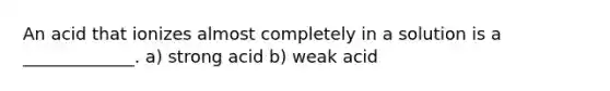 An acid that ionizes almost completely in a solution is a _____________. a) strong acid b) weak acid