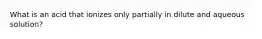 What is an acid that ionizes only partially in dilute and aqueous solution?