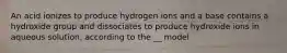 An acid ionizes to produce hydrogen ions and a base contains a hydroxide group and dissociates to produce hydroxide ions in aqueous solution, according to the __ model