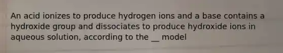 An acid ionizes to produce hydrogen ions and a base contains a hydroxide group and dissociates to produce hydroxide ions in aqueous solution, according to the __ model