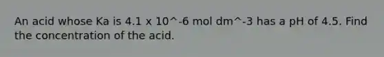 An acid whose Ka is 4.1 x 10^-6 mol dm^-3 has a pH of 4.5. Find the concentration of the acid.