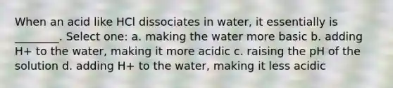 When an acid like HCl dissociates in water, it essentially is ________. Select one: a. making the water more basic b. adding H+ to the water, making it more acidic c. raising the pH of the solution d. adding H+ to the water, making it less acidic