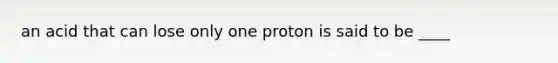 an acid that can lose only one proton is said to be ____