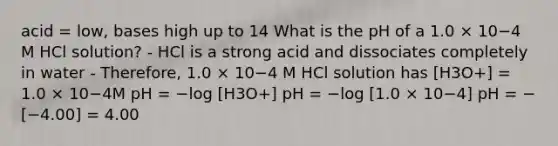 acid = low, bases high up to 14 What is the pH of a 1.0 × 10−4 M HCl solution? - HCl is a strong acid and dissociates completely in water - Therefore, 1.0 × 10−4 M HCl solution has [H3O+] = 1.0 × 10−4M pH = −log [H3O+] pH = −log [1.0 × 10−4] pH = −[−4.00] = 4.00