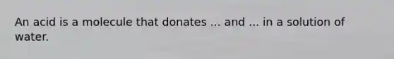 An acid is a molecule that donates ... and ... in a solution of water.