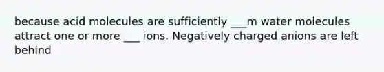 because acid molecules are sufficiently ___m water molecules attract one or more ___ ions. Negatively charged anions are left behind