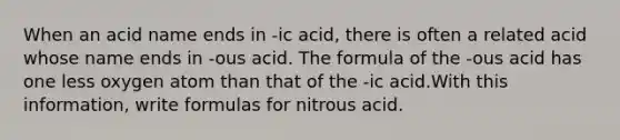 When an acid name ends in -ic acid, there is often a related acid whose name ends in -ous acid. The formula of the -ous acid has one less oxygen atom than that of the -ic acid.With this information, write formulas for nitrous acid.