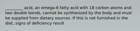 _________ acid, an omega-6 fatty acid with 18 carbon atoms and two double bonds, cannot be synthesized by the body and must be supplied from dietary sources. If this is not furnished in the diet, signs of deficiency result