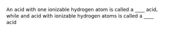 An acid with one ionizable hydrogen atom is called a ____ acid, while and acid with ionizable hydrogen atoms is called a ____ acid