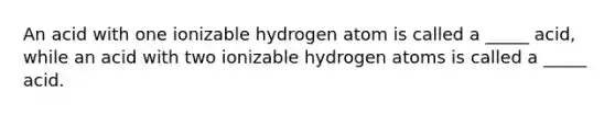 An acid with one ionizable hydrogen atom is called a _____ acid, while an acid with two ionizable hydrogen atoms is called a _____ acid.