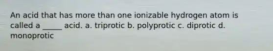 An acid that has <a href='https://www.questionai.com/knowledge/keWHlEPx42-more-than' class='anchor-knowledge'>more than</a> one ionizable hydrogen atom is called a _____ acid. a. triprotic b. polyprotic c. diprotic d. monoprotic