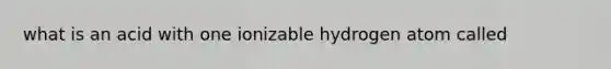 what is an acid with one ionizable hydrogen atom called