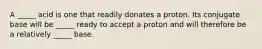 A _____ acid is one that readily donates a proton. Its conjugate base will be _____ ready to accept a proton and will therefore be a relatively _____ base.