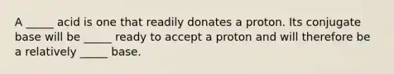 A _____ acid is one that readily donates a proton. Its conjugate base will be _____ ready to accept a proton and will therefore be a relatively _____ base.