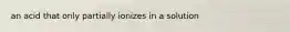 an acid that only partially ionizes in a solution