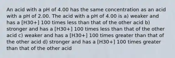 An acid with a pH of 4.00 has the same concentration as an acid with a pH of 2.00. The acid with a pH of 4.00 is a) weaker and has a [H30+] 100 times less than that of the other acid b) stronger and has a [H30+] 100 times less than that of the other acid c) weaker and has a [H30+] 100 times greater than that of the other acid d) stronger and has a [H30+] 100 times greater than that of the other acid