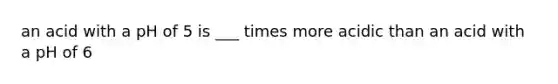 an acid with a pH of 5 is ___ times more acidic than an acid with a pH of 6