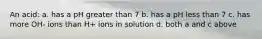 An acid: a. has a pH greater than 7 b. has a pH less than 7 c. has more OH- ions than H+ ions in solution d. both a and c above