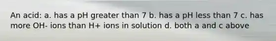 An acid: a. has a pH <a href='https://www.questionai.com/knowledge/ktgHnBD4o3-greater-than' class='anchor-knowledge'>greater than</a> 7 b. has a pH <a href='https://www.questionai.com/knowledge/k7BtlYpAMX-less-than' class='anchor-knowledge'>less than</a> 7 c. has more OH- ions than H+ ions in solution d. both a and c above