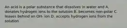 An acid is a polar substance that dissolves in water and A. donates hydrogen ions to the solution B. becomes non-polar C. leaves behind an OH- ion D. accepts hydrogen ions from the solution