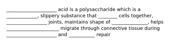 _____________________ acid is a polysaccharide which is a _____________, slippery substance that ________ cells together, _________________ joints, maintains shape of _______________, helps ______________________ migrate through connective tissue during _____________________ and ___________ repair