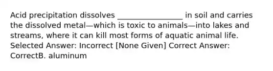 Acid precipitation dissolves _________________ in soil and carries the dissolved metal—which is toxic to animals—into lakes and streams, where it can kill most forms of aquatic animal life. Selected Answer: Incorrect [None Given] Correct Answer: CorrectB. aluminum