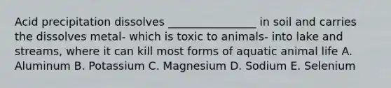 Acid precipitation dissolves ________________ in soil and carries the dissolves metal- which is toxic to animals- into lake and streams, where it can kill most forms of aquatic animal life A. Aluminum B. Potassium C. Magnesium D. Sodium E. Selenium