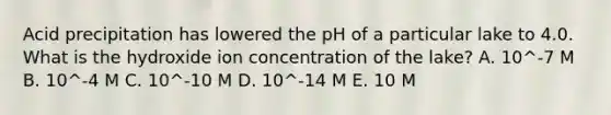 Acid precipitation has lowered the pH of a particular lake to 4.0. What is the hydroxide ion concentration of the lake? A. 10^-7 M B. 10^-4 M C. 10^-10 M D. 10^-14 M E. 10 M