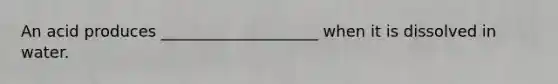 An acid produces ____________________ when it is dissolved in water.