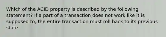 Which of the ACID property is described by the following statement? If a part of a transaction does not work like it is supposed to, the entire transaction must roll back to its previous state