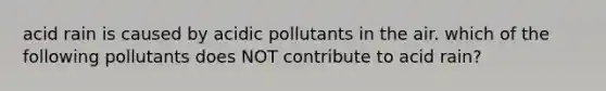 acid rain is caused by acidic pollutants in the air. which of the following pollutants does NOT contribute to acid rain?