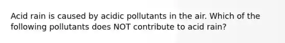 Acid rain is caused by acidic pollutants in the air. Which of the following pollutants does NOT contribute to acid rain?