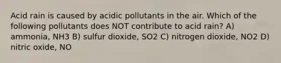 Acid rain is caused by acidic pollutants in the air. Which of the following pollutants does NOT contribute to acid rain? A) ammonia, NH3 B) sulfur dioxide, SO2 C) nitrogen dioxide, NO2 D) nitric oxide, NO