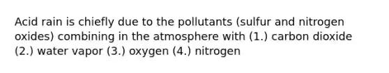 Acid rain is chiefly due to the pollutants (sulfur and nitrogen oxides) combining in the atmosphere with (1.) carbon dioxide (2.) water vapor (3.) oxygen (4.) nitrogen