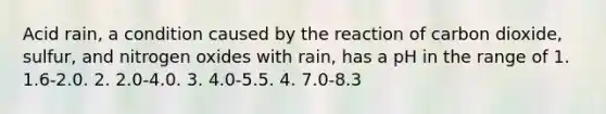 Acid rain, a condition caused by the reaction of carbon dioxide, sulfur, and nitrogen oxides with rain, has a pH in the range of 1. 1.6-2.0. 2. 2.0-4.0. 3. 4.0-5.5. 4. 7.0-8.3