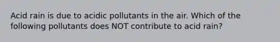 Acid rain is due to acidic pollutants in the air. Which of the following pollutants does NOT contribute to acid rain?