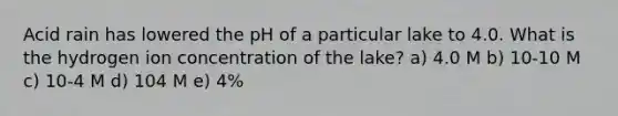 Acid rain has lowered the pH of a particular lake to 4.0. What is the hydrogen ion concentration of the lake? a) 4.0 M b) 10-10 M c) 10-4 M d) 104 M e) 4%