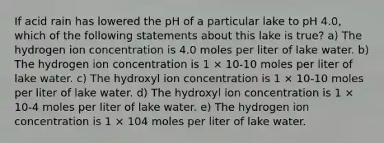 If acid rain has lowered the pH of a particular lake to pH 4.0, which of the following statements about this lake is true? a) The hydrogen ion concentration is 4.0 moles per liter of lake water. b) The hydrogen ion concentration is 1 × 10-10 moles per liter of lake water. c) The hydroxyl ion concentration is 1 × 10-10 moles per liter of lake water. d) The hydroxyl ion concentration is 1 × 10-4 moles per liter of lake water. e) The hydrogen ion concentration is 1 × 104 moles per liter of lake water.