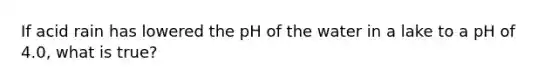 If acid rain has lowered the pH of the water in a lake to a pH of 4.0, what is true?