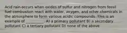 Acid rain occurs when oxides of sulfur and nitrogen from fossil fuel combustion react with water, oxygen, and other chemicals in the atmosphere to form various acidic compounds. This is an example of __________. A) a primary pollutant B) a secondary pollutant C) a tertiary pollutant D) none of the above