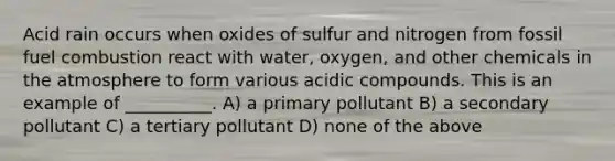 Acid rain occurs when oxides of sulfur and nitrogen from fossil fuel combustion react with water, oxygen, and other chemicals in the atmosphere to form various acidic compounds. This is an example of __________. A) a primary pollutant B) a secondary pollutant C) a tertiary pollutant D) none of the above