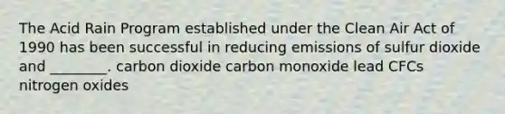 The Acid Rain Program established under the Clean Air Act of 1990 has been successful in reducing emissions of sulfur dioxide and ________. carbon dioxide carbon monoxide lead CFCs nitrogen oxides